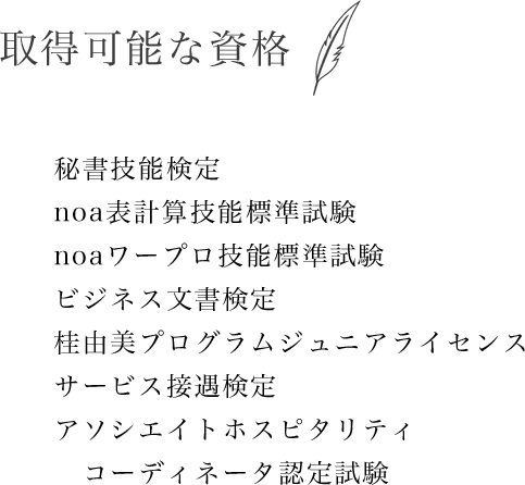 取得可能な資格　秘書技能検定、noa表計算技能標準試験、noaワープロ技能標準試験、ビジネス文書検定、桂由美プログラムジュニアライセンス、サービス接遇検定、アソシエイトホスピタリティコーディネータ認定試験