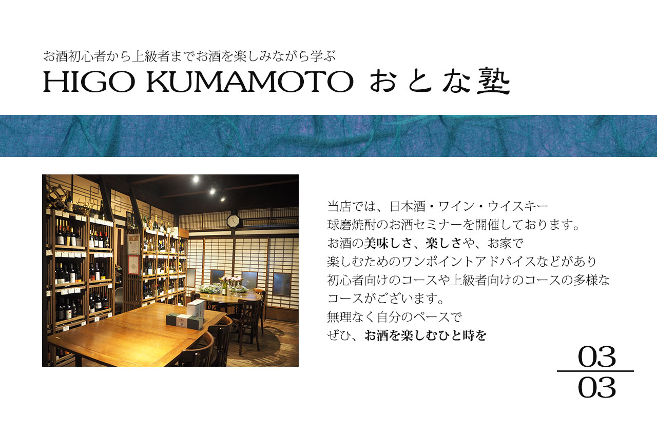 お酒初心者から上級者までお酒を楽しみながら学ぶHIGO KUMAMOTO おとな塾
						当店では、日本酒・ワイン・ウイスキー球磨焼酎のお酒セミナーを開催しております。
						お酒の美味しさ、楽しさや、お家で楽しむためのワンポイントアドバイスなどがあり初心者向けのコースや上級者向けのコースの多様な
						コースがございます。無理なく自分のペースでぜひ、お酒を楽しむひと時を